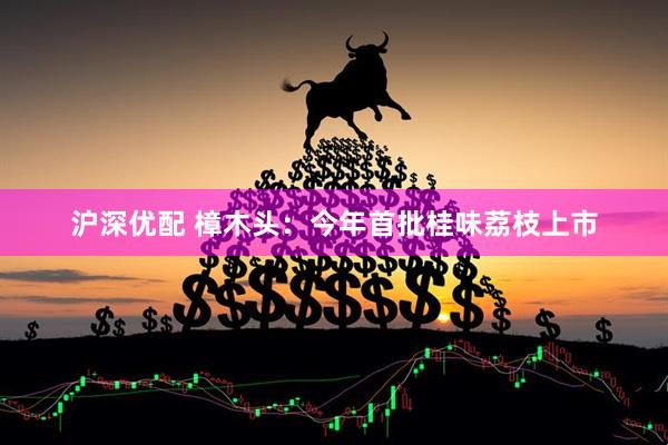 沪深优配 樟木头：今年首批桂味荔枝上市