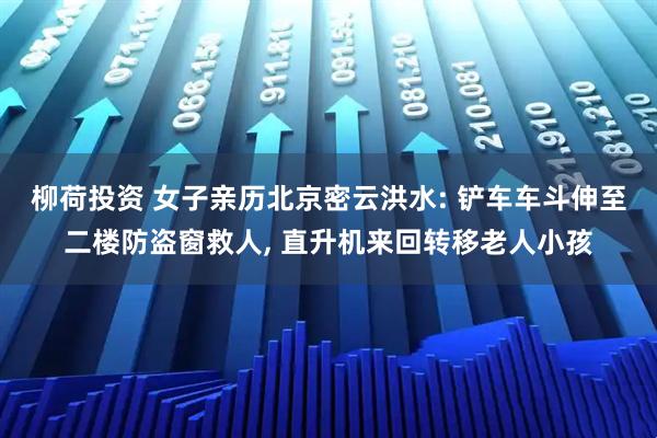 柳荷投资 女子亲历北京密云洪水: 铲车车斗伸至二楼防盗窗救人, 直升机来回转移老人小孩