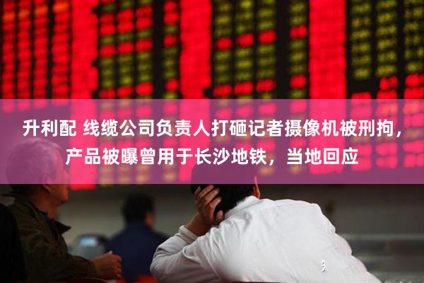 升利配 线缆公司负责人打砸记者摄像机被刑拘，产品被曝曾用于长沙地铁，当地回应