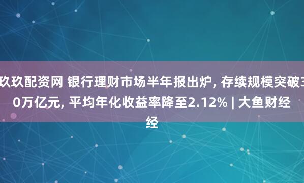 玖玖配资网 银行理财市场半年报出炉, 存续规模突破30万亿元, 平均年化收益率降至2.12% | 大鱼财经