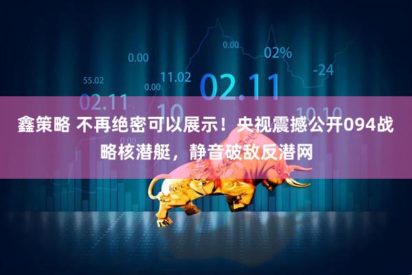 鑫策略 不再绝密可以展示！央视震撼公开094战略核潜艇，静音破敌反潜网