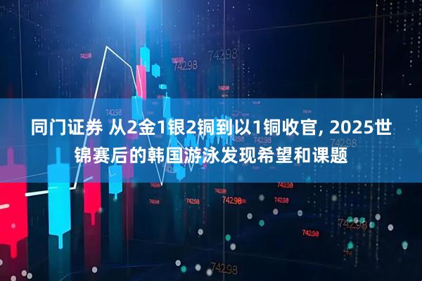 同门证券 从2金1银2铜到以1铜收官, 2025世锦赛后的韩国游泳发现希望和课题