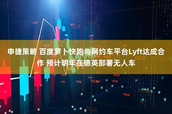 申捷策略 百度萝卜快跑与网约车平台Lyft达成合作 预计明年在德英部署无人车