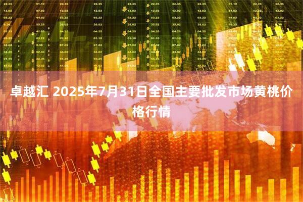 卓越汇 2025年7月31日全国主要批发市场黄桃价格行情