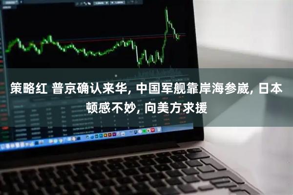策略红 普京确认来华, 中国军舰靠岸海参崴, 日本顿感不妙, 向美方求援