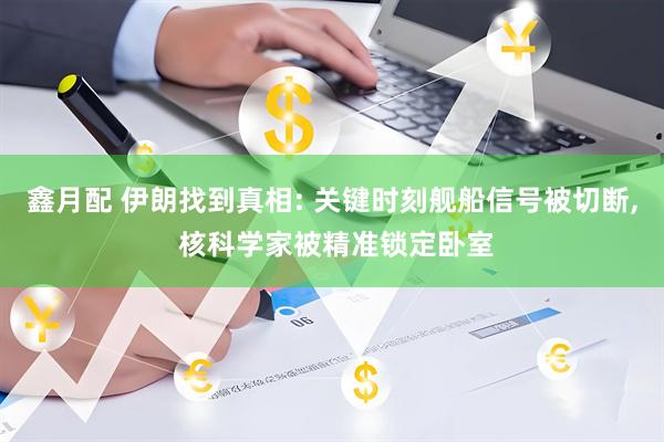 鑫月配 伊朗找到真相: 关键时刻舰船信号被切断, 核科学家被精准锁定卧室