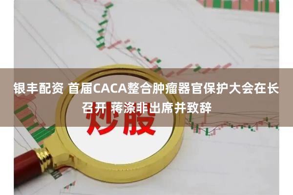 银丰配资 首届CACA整合肿瘤器官保护大会在长召开 蒋涤非出席并致辞