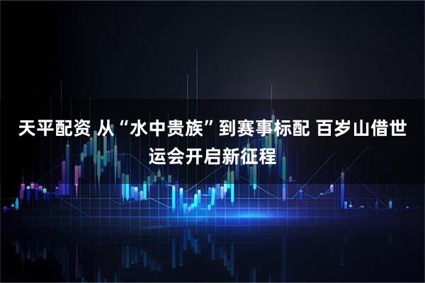 天平配资 从“水中贵族”到赛事标配 百岁山借世运会开启新征程