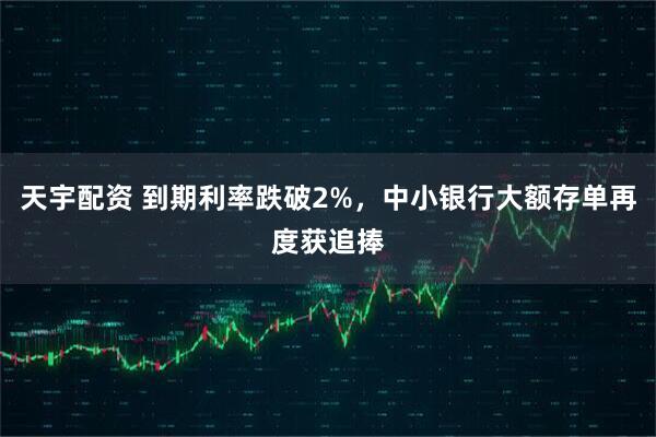 天宇配资 到期利率跌破2%，中小银行大额存单再度获追捧