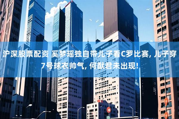 沪深股票配资 奚梦瑶独自带儿子看C罗比赛, 儿子穿7号球衣帅气, 何猷君未出现!