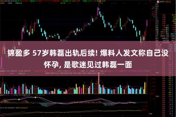 锦盈多 57岁韩磊出轨后续! 爆料人发文称自己没怀孕, 是歌迷见过韩磊一面