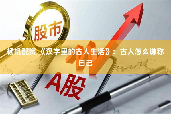杨帆配资 《汉字里的古人生活》：古人怎么谦称自己