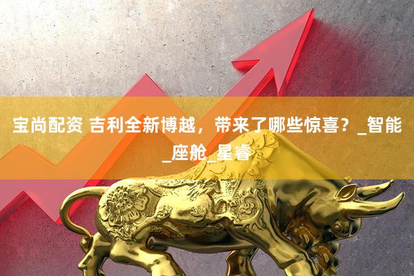 宝尚配资 吉利全新博越，带来了哪些惊喜？_智能_座舱_星睿