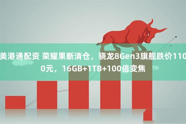 美港通配资 荣耀果断清仓，骁龙8Gen3旗舰跌价1100元，16GB+1TB+100倍变焦
