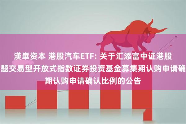 漢崋资本 港股汽车ETF: 关于汇添富中证港股通汽车产业主题交易型开放式指数证券投资基金募集期认购申请确认比例的公告