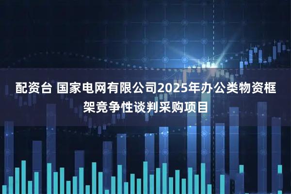 配资台 国家电网有限公司2025年办公类物资框架竞争性谈判采购项目