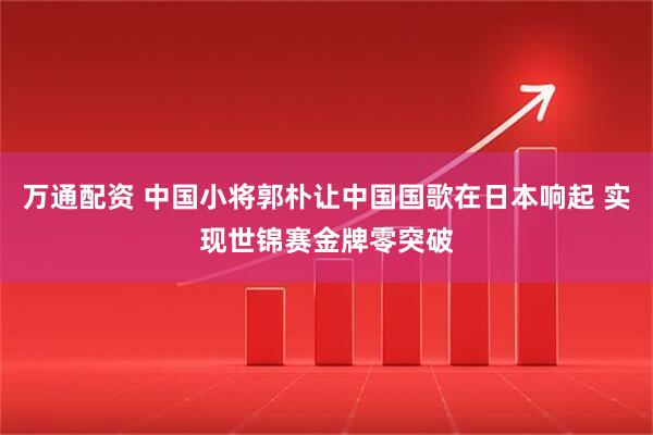 万通配资 中国小将郭朴让中国国歌在日本响起 实现世锦赛金牌零突破