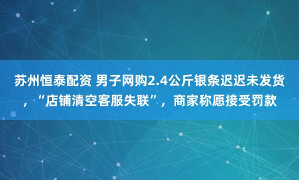 苏州恒泰配资 男子网购2.4公斤银条迟迟未发货，“店铺清空客服失联”，商家称愿接受罚款