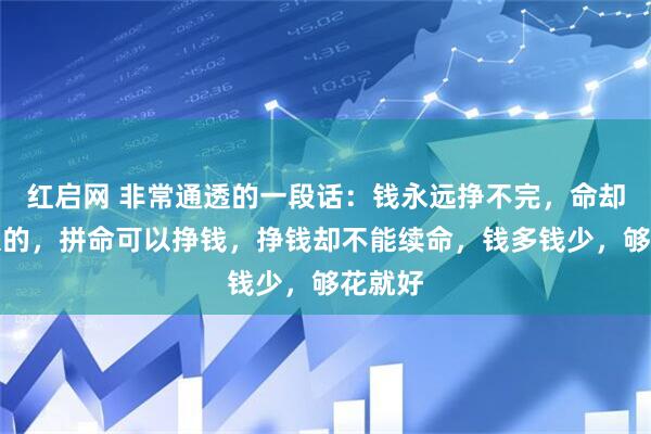 红启网 非常通透的一段话：钱永远挣不完，命却是有限的，拼命可以挣钱，挣钱却不能续命，钱多钱少，够花就好