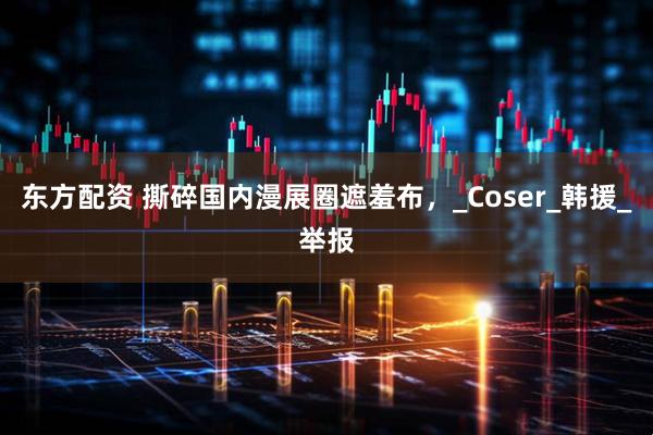 东方配资 撕碎国内漫展圈遮羞布，_Coser_韩援_举报