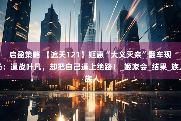 启盈策略 【遮天121】姬惠“大义灭亲”翻车现场：逼战叶凡，却把自己逼上绝路！_姬家会_结果_族人