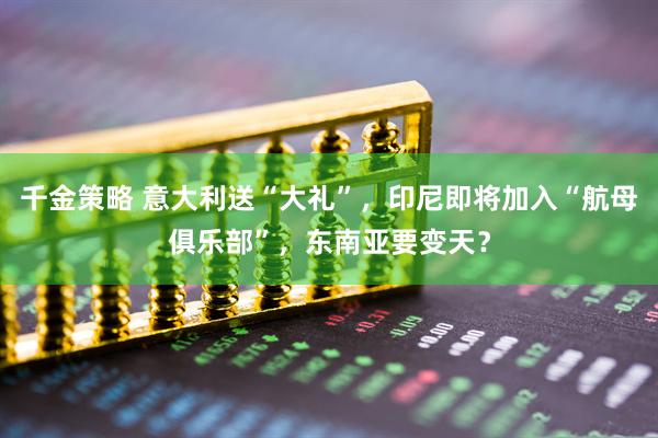 千金策略 意大利送“大礼”，印尼即将加入“航母俱乐部”，东南亚要变天？